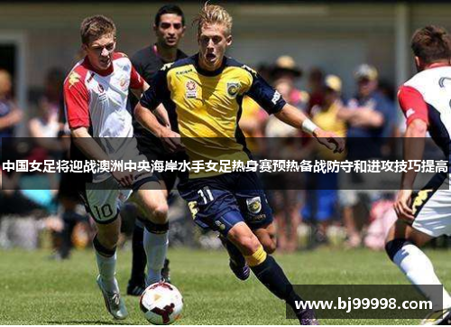 中国女足将迎战澳洲中央海岸水手女足热身赛预热备战防守和进攻技巧提高